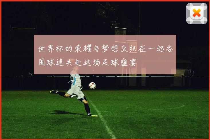 世界杯的荣耀与梦想交织在一起各国球迷共赴这场足球盛宴