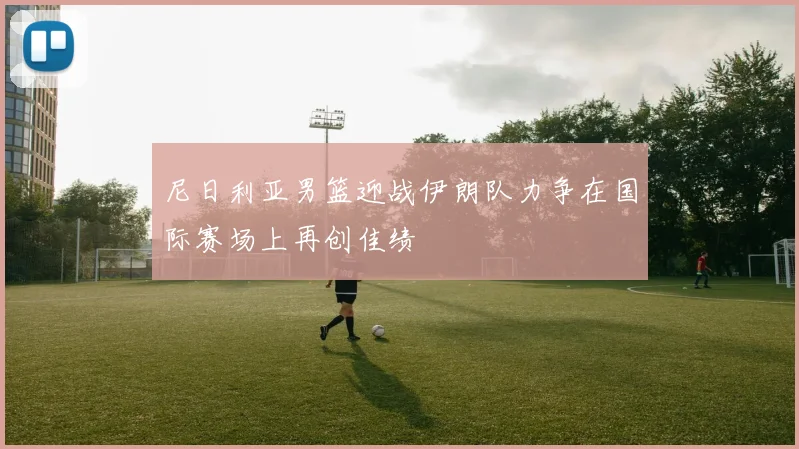 尼日利亚男篮迎战伊朗队力争在国际赛场上再创佳绩
