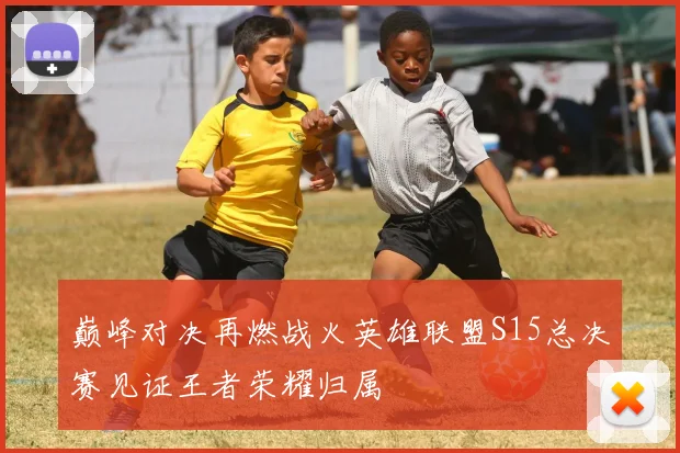 巅峰对决再燃战火英雄联盟S15总决赛见证王者荣耀归属