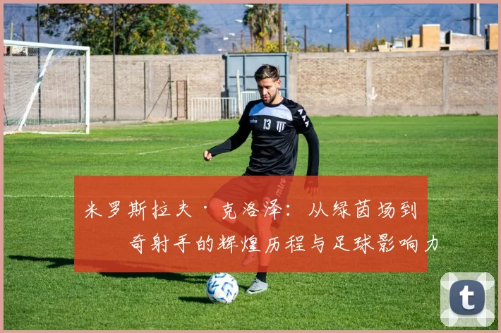 米罗斯拉夫·克洛泽：从绿茵场到传奇射手的辉煌历程与足球影响力