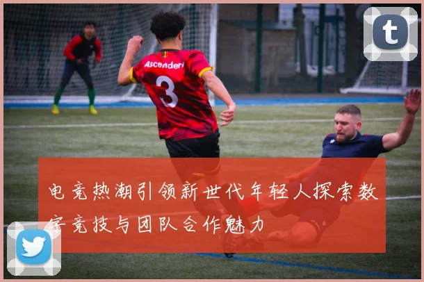 电竞热潮引领新世代年轻人探索数字竞技与团队合作魅力