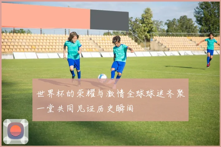 世界杯的荣耀与激情全球球迷齐聚一堂共同见证历史瞬间