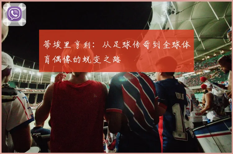 蒂埃里亨利：从足球传奇到全球体育偶像的蜕变之路