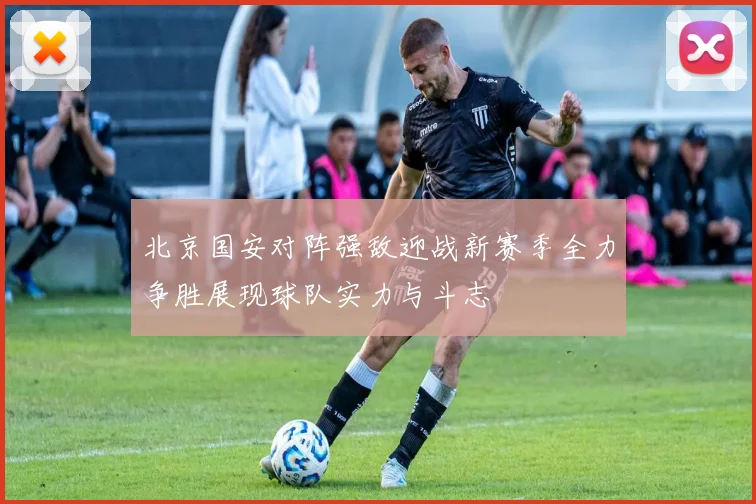 北京国安对阵强敌迎战新赛季全力争胜展现球队实力与斗志