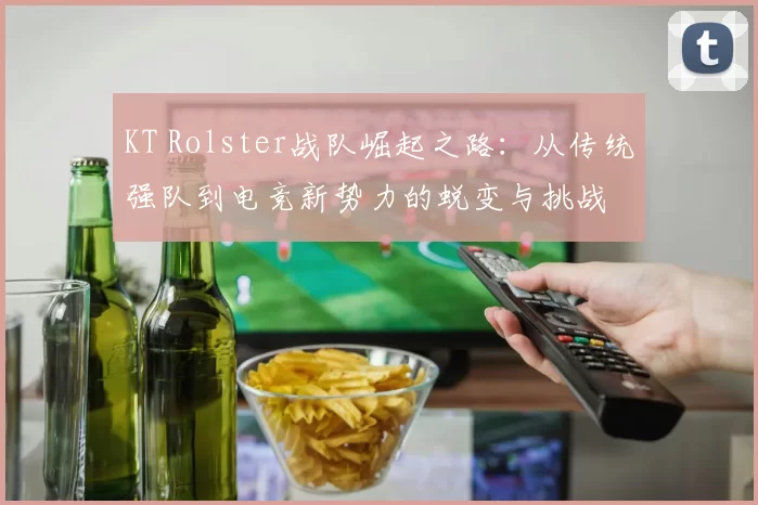 KT Rolster战队崛起之路：从传统强队到电竞新势力的蜕变与挑战