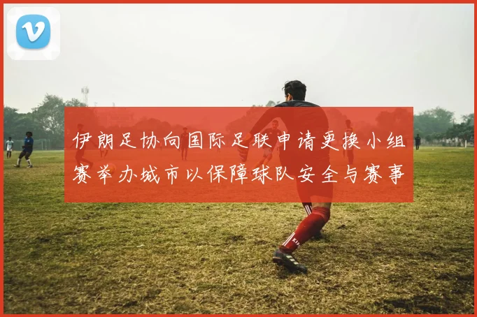 伊朗足协向国际足联申请更换小组赛举办城市以保障球队安全与赛事顺利进行