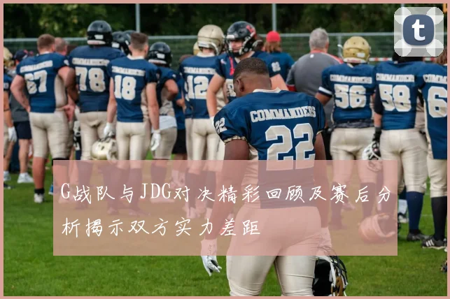 G战队与JDG对决精彩回顾及赛后分析揭示双方实力差距